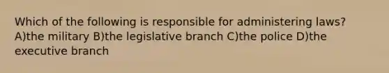 Which of the following is responsible for administering laws? A)the military B)the legislative branch C)the police D)the executive branch