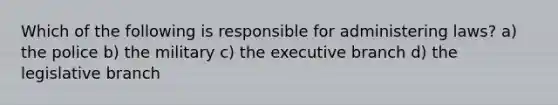 Which of the following is responsible for administering laws? a) the police b) the military c) the executive branch d) the legislative branch