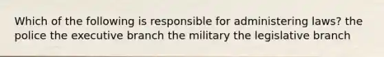 Which of the following is responsible for administering laws? the police the executive branch the military the legislative branch