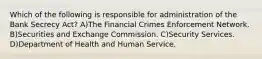 Which of the following is responsible for administration of the Bank Secrecy Act? A)The Financial Crimes Enforcement Network. B)Securities and Exchange Commission. C)Security Services. D)Department of Health and Human Service.