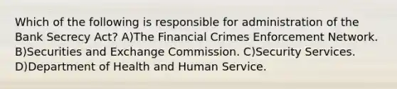 Which of the following is responsible for administration of the Bank Secrecy Act? A)The Financial Crimes Enforcement Network. B)Securities and Exchange Commission. C)Security Services. D)Department of Health and Human Service.