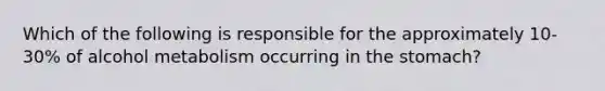 Which of the following is responsible for the approximately 10-30% of alcohol metabolism occurring in the stomach?