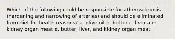 Which of the following could be responsible for atherosclerosis (hardening and narrowing of arteries) and should be eliminated from diet for health reasons? a. olive oil b. butter c. liver and kidney organ meat d. butter, liver, and kidney organ meat