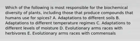 Which of the following is most responsible for the biochemical diversity of plants, including those that produce compounds that humans use for spices? A. Adaptations to different soils B. Adaptations to different temperature regimes C. Adaptations to different levels of moisture D. Evolutionary arms races with herbivores E. Evolutionary arms races with commensals