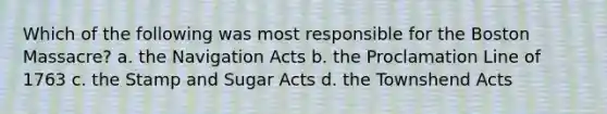 Which of the following was most responsible for the Boston Massacre? a. the Navigation Acts b. the Proclamation Line of 1763 c. the Stamp and Sugar Acts d. the Townshend Acts