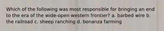 Which of the following was most responsible for bringing an end to the era of the wide-open western frontier? a. barbed wire b. the railroad c. sheep ranching d. bonanza farming