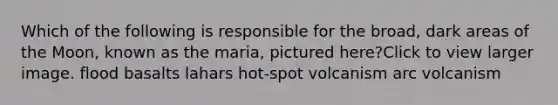 Which of the following is responsible for the broad, dark areas of the Moon, known as the maria, pictured here?Click to view larger image. flood basalts lahars hot-spot volcanism arc volcanism