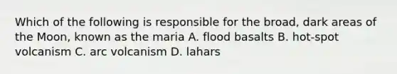 Which of the following is responsible for the broad, dark areas of the Moon, known as the maria A. flood basalts B. hot-spot volcanism C. arc volcanism D. lahars