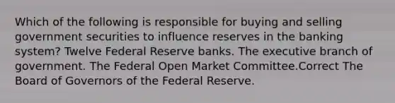 Which of the following is responsible for buying and selling government securities to influence reserves in the banking system? Twelve Federal Reserve banks. The executive branch of government. The Federal Open Market Committee.Correct The Board of Governors of the Federal Reserve.