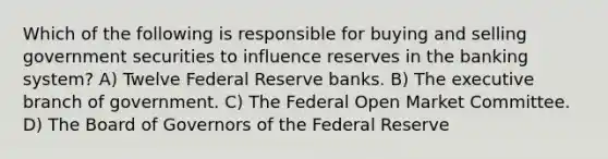 Which of the following is responsible for buying and selling government securities to influence reserves in the banking system? A) Twelve Federal Reserve banks. B) The executive branch of government. C) The Federal Open Market Committee. D) The Board of Governors of the Federal Reserve