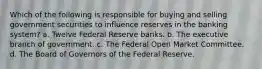 Which of the following is responsible for buying and selling government securities to influence reserves in the banking system? a. Twelve Federal Reserve banks. b. The executive branch of government. c. The Federal Open Market Committee. d. The Board of Governors of the Federal Reserve.