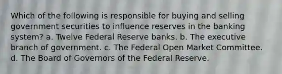 Which of the following is responsible for buying and selling government securities to influence reserves in the banking system? a. Twelve Federal Reserve banks. b. The executive branch of government. c. The Federal Open Market Committee. d. The Board of Governors of the Federal Reserve.