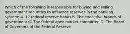 Which of the following is responsible for buying and selling government securities to influence reserves in the banking system: A. 12 federal reserve banks B. The executive branch of government C. The federal open market committee D. The Board of Governors of the Federal Reserve