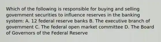 Which of the following is responsible for buying and selling government securities to influence reserves in the banking system: A. 12 federal reserve banks B. <a href='https://www.questionai.com/knowledge/kBllUhZHhd-the-executive-branch' class='anchor-knowledge'>the executive branch</a> of government C. The federal open market committee D. The Board of Governors of the Federal Reserve