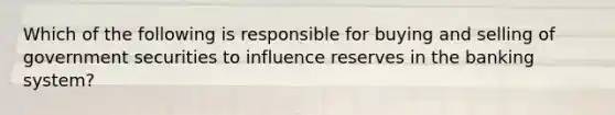 Which of the following is responsible for buying and selling of government securities to influence reserves in the banking system?