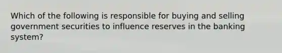 Which of the following is responsible for buying and selling government securities to influence reserves in the banking system?