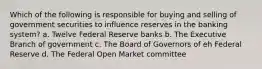 Which of the following is responsible for buying and selling of government securities to influence reserves in the banking system? a. Twelve Federal Reserve banks b. The Executive Branch of government c. The Board of Governors of eh Federal Reserve d. The Federal Open Market committee