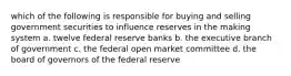 which of the following is responsible for buying and selling government securities to influence reserves in the making system a. twelve federal reserve banks b. the executive branch of government c. the federal open market committee d. the board of governors of the federal reserve