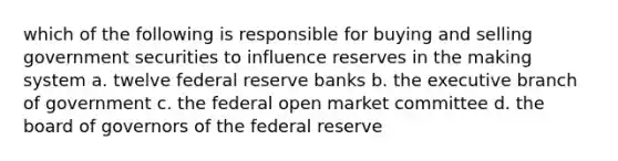 which of the following is responsible for buying and selling government securities to influence reserves in the making system a. twelve federal reserve banks b. the executive branch of government c. the federal open market committee d. the board of governors of the federal reserve