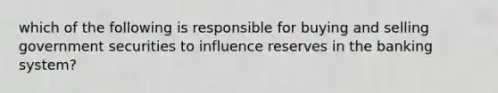 which of the following is responsible for buying and selling government securities to influence reserves in the banking system?