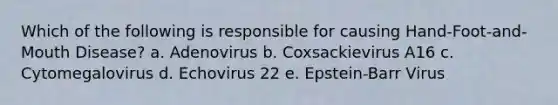 Which of the following is responsible for causing Hand-Foot-and-Mouth Disease? a. Adenovirus b. Coxsackievirus A16 c. Cytomegalovirus d. Echovirus 22 e. Epstein-Barr Virus