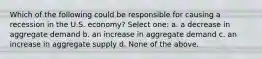 Which of the following could be responsible for causing a recession in the U.S. economy? Select one: a. a decrease in aggregate demand b. an increase in aggregate demand c. an increase in aggregate supply d. None of the above.