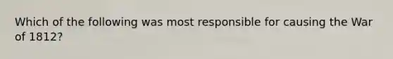 Which of the following was most responsible for causing the War of 1812?