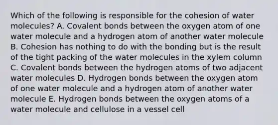 Which of the following is responsible for the cohesion of water molecules? A. Covalent bonds between the oxygen atom of one water molecule and a hydrogen atom of another water molecule B. Cohesion has nothing to do with the bonding but is the result of the tight packing of the water molecules in the xylem column C. Covalent bonds between the hydrogen atoms of two adjacent water molecules D. Hydrogen bonds between the oxygen atom of one water molecule and a hydrogen atom of another water molecule E. Hydrogen bonds between the oxygen atoms of a water molecule and cellulose in a vessel cell