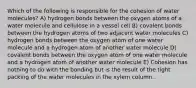 Which of the following is responsible for the cohesion of water molecules? A) hydrogen bonds between the oxygen atoms of a water molecule and cellulose in a vessel cell B) covalent bonds between the hydrogen atoms of two adjacent water molecules C) hydrogen bonds between the oxygen atom of one water molecule and a hydrogen atom of another water molecule D) covalent bonds between the oxygen atom of one water molecule and a hydrogen atom of another water molecule E) Cohesion has nothing to do with the bonding but is the result of the tight packing of the water molecules in the xylem column.