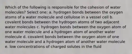 Which of the following is responsible for the cohesion of water molecules? Select one: a. hydrogen bonds between the oxygen atoms of a water molecule and cellulose in a vessel cell b. covalent bonds between the hydrogen atoms of two adjacent water molecules c. hydrogen bonds between the oxygen atom of one water molecule and a hydrogen atom of another water molecule d. covalent bonds between the oxygen atom of one water molecule and a hydrogen atom of another water molecule e. low concentrations of charged solutes in the fluid