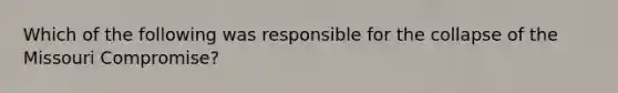 Which of the following was responsible for the collapse of the Missouri Compromise?