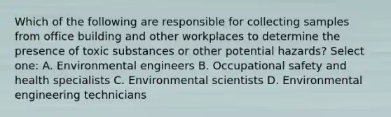 Which of the following are responsible for collecting samples from office building and other workplaces to determine the presence of toxic substances or other potential hazards? Select one: A. Environmental engineers B. Occupational safety and health specialists C. Environmental scientists D. Environmental engineering technicians