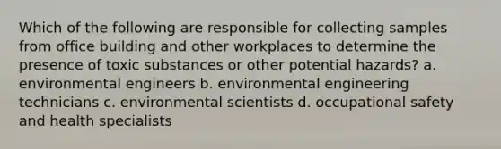 Which of the following are responsible for collecting samples from office building and other workplaces to determine the presence of toxic substances or other potential hazards? a. environmental engineers b. environmental engineering technicians c. environmental scientists d. occupational safety and health specialists