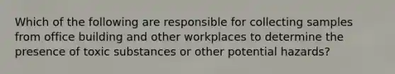 Which of the following are responsible for collecting samples from office building and other workplaces to determine the presence of toxic substances or other potential hazards?