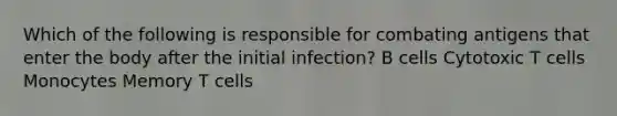 Which of the following is responsible for combating antigens that enter the body after the initial infection? B cells Cytotoxic T cells Monocytes Memory T cells