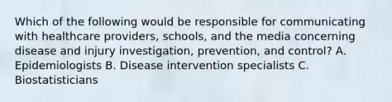 Which of the following would be responsible for communicating with healthcare providers, schools, and the media concerning disease and injury investigation, prevention, and control? A. Epidemiologists B. Disease intervention specialists C. Biostatisticians