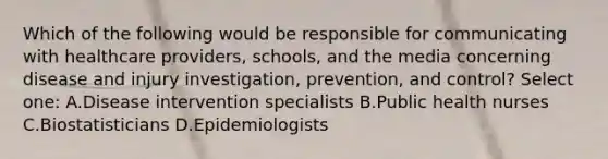 Which of the following would be responsible for communicating with healthcare providers, schools, and the media concerning disease and injury investigation, prevention, and control? Select one: A.Disease intervention specialists B.Public health nurses C.Biostatisticians D.Epidemiologists