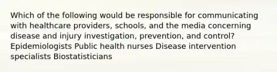 Which of the following would be responsible for communicating with healthcare providers, schools, and the media concerning disease and injury investigation, prevention, and control? Epidemiologists Public health nurses Disease intervention specialists Biostatisticians