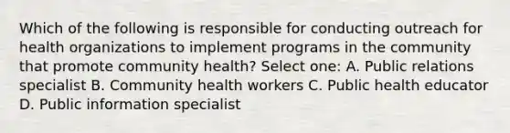 Which of the following is responsible for conducting outreach for health organizations to implement programs in the community that promote community health? Select one: A. Public relations specialist B. Community health workers C. Public health educator D. Public information specialist