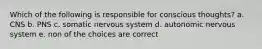 Which of the following is responsible for conscious thoughts? a. CNS b. PNS c. somatic nervous system d. autonomic nervous system e. non of the choices are correct