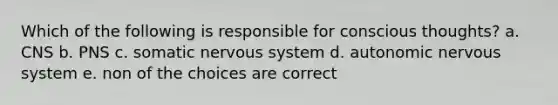 Which of the following is responsible for conscious thoughts? a. CNS b. PNS c. somatic nervous system d. autonomic nervous system e. non of the choices are correct