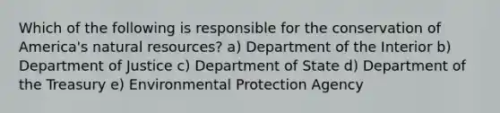 Which of the following is responsible for the conservation of America's natural resources? a) Department of the Interior b) Department of Justice c) Department of State d) Department of the Treasury e) Environmental Protection Agency