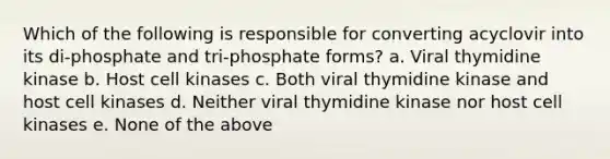 Which of the following is responsible for converting acyclovir into its di-phosphate and tri-phosphate forms? a. Viral thymidine kinase b. Host cell kinases c. Both viral thymidine kinase and host cell kinases d. Neither viral thymidine kinase nor host cell kinases e. None of the above