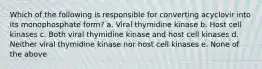 Which of the following is responsible for converting acyclovir into its monophosphate form? a. Viral thymidine kinase b. Host cell kinases c. Both viral thymidine kinase and host cell kinases d. Neither viral thymidine kinase nor host cell kinases e. None of the above