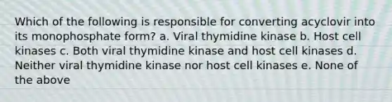 Which of the following is responsible for converting acyclovir into its monophosphate form? a. Viral thymidine kinase b. Host cell kinases c. Both viral thymidine kinase and host cell kinases d. Neither viral thymidine kinase nor host cell kinases e. None of the above