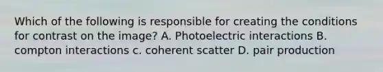 Which of the following is responsible for creating the conditions for contrast on the image? A. Photoelectric interactions B. compton interactions c. coherent scatter D. pair production