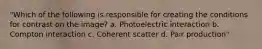 "Which of the following is responsible for creating the conditions for contrast on the image? a. Photoelectric interaction b. Compton interaction c. Coherent scatter d. Pair production"