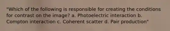 "Which of the following is responsible for creating the conditions for contrast on the image? a. Photoelectric interaction b. Compton interaction c. Coherent scatter d. Pair production"