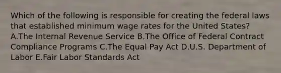 Which of the following is responsible for creating the federal laws that established minimum wage rates for the United​ States? A.The Internal Revenue Service B.The Office of Federal Contract Compliance Programs C.The Equal Pay Act D.U.S. Department of Labor E.Fair Labor Standards Act