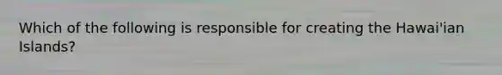 Which of the following is responsible for creating the Hawai'ian Islands?